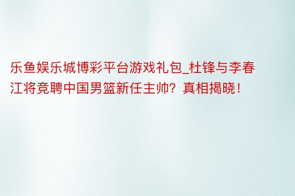 乐鱼娱乐城博彩平台游戏礼包_杜锋与李春江将竞聘中国男篮新任主帅？真相揭晓！