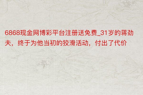 6868现金网博彩平台注册送免费_31岁的蒋劲夫，终于为他当初的狡滑活动，付出了代价
