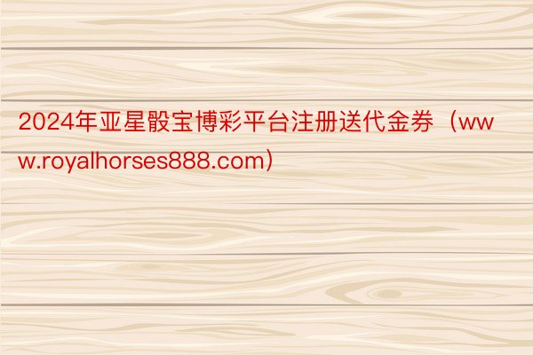 2024年亚星骰宝博彩平台注册送代金券（www.royalhorses888.com）