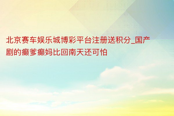 北京赛车娱乐城博彩平台注册送积分_国产剧的癫爹癫妈比回南天还可怕