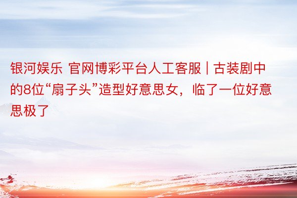 银河娱乐 官网博彩平台人工客服 | 古装剧中的8位“扇子头”造型好意思女，临了一位好意思极了