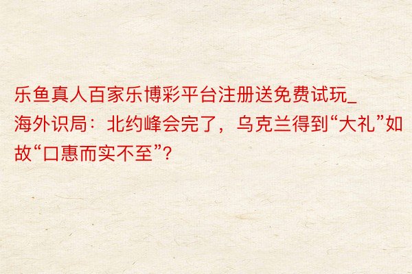 乐鱼真人百家乐博彩平台注册送免费试玩_海外识局：北约峰会完了，乌克兰得到“大礼”如故“口惠而实不至”？