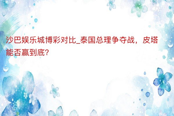沙巴娱乐城博彩对比_泰国总理争夺战，皮塔能否赢到底？