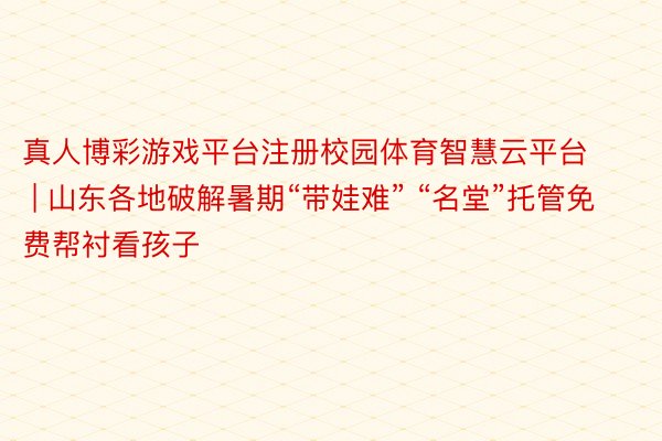 真人博彩游戏平台注册校园体育智慧云平台 | 山东各地破解暑期“带娃难” “名堂”托管免费帮衬看孩子