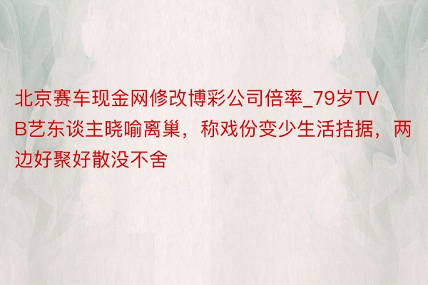 北京赛车现金网修改博彩公司倍率_79岁TVB艺东谈主晓喻离巢，称戏份变少生活拮据，两边好聚好散没不舍