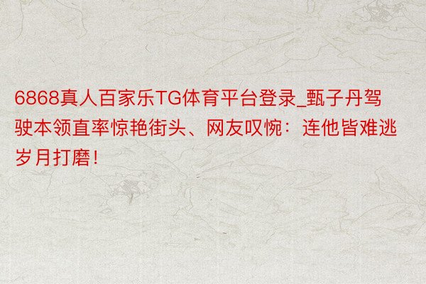 6868真人百家乐TG体育平台登录_甄子丹驾驶本领直率惊艳街头、网友叹惋：连他皆难逃岁月打磨！