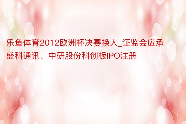 乐鱼体育2012欧洲杯决赛换人_证监会应承盛科通讯、中研股份科创板IPO注册