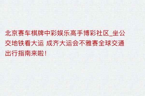 北京赛车棋牌中彩娱乐高手博彩社区_坐公交地铁看大运 成齐大运会不雅赛全球交通出行指南来啦！