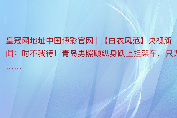 皇冠网地址中国博彩官网 | 【白衣风范】央视新闻：时不我待！青岛男照顾纵身跃上担架车，只为……