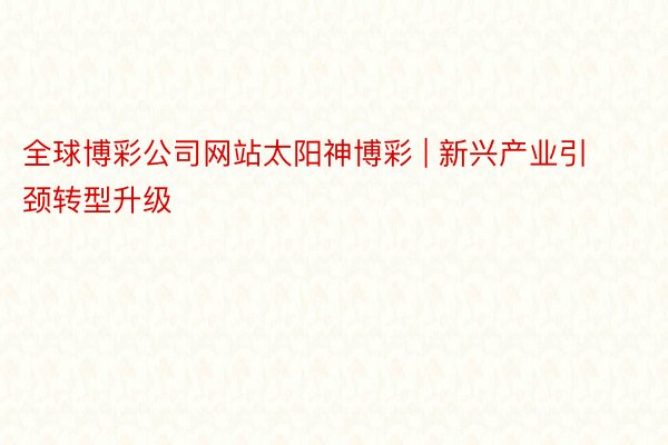全球博彩公司网站太阳神博彩 | 新兴产业引颈转型升级