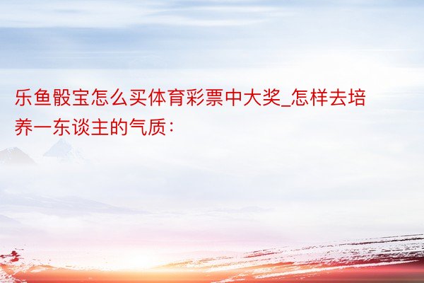 乐鱼骰宝怎么买体育彩票中大奖_怎样去培养一东谈主的气质: