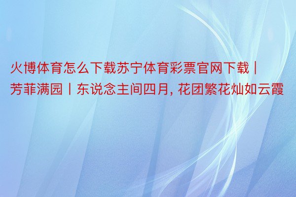火博体育怎么下载苏宁体育彩票官网下载 | 芳菲满园丨东说念主间四月, 花团繁花灿如云霞