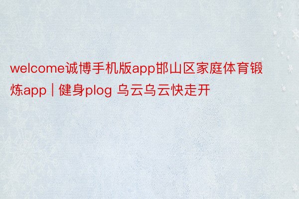 welcome诚博手机版app邯山区家庭体育锻炼app | 健身plog 乌云乌云快走开☁️