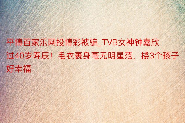 平博百家乐网投博彩被骗_TVB女神钟嘉欣过40岁寿辰！毛衣裹身毫无明星范，搂3个孩子好幸福