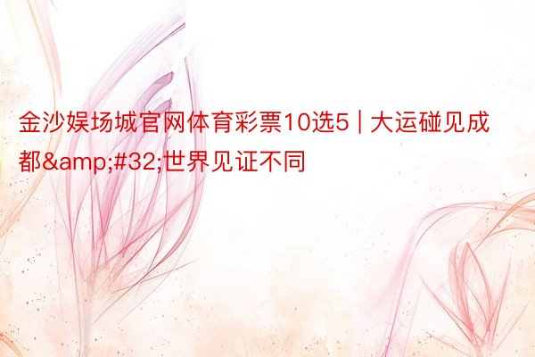 金沙娱场城官网体育彩票10选5 | 大运碰见成都&#32;世界见证不同
