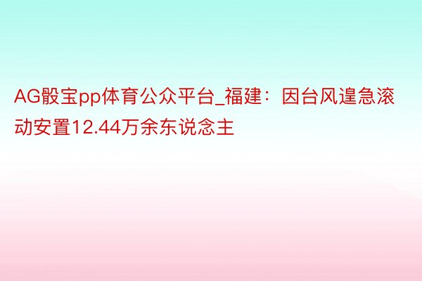 AG骰宝pp体育公众平台_福建：因台风遑急滚动安置12.44万余东说念主