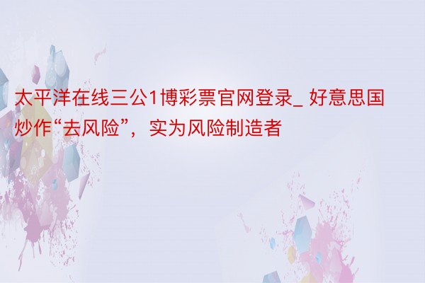 太平洋在线三公1博彩票官网登录_ 好意思国炒作“去风险”，实为风险制造者