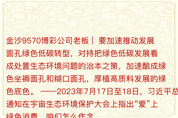 金沙9570博彩公司老板 |  要加速推动发展面孔绿色低碳转型，对持把绿色低碳发展看成处置生态环境问题的治本之策，加速酿成绿色坐褥面孔和糊口面孔，厚植高质料发展的绿色底色。 ——2023年7月17日至18日，习近平总通知在宇宙生态环境保护大会上指出“爱”上绿色消费，咱们怎么作念