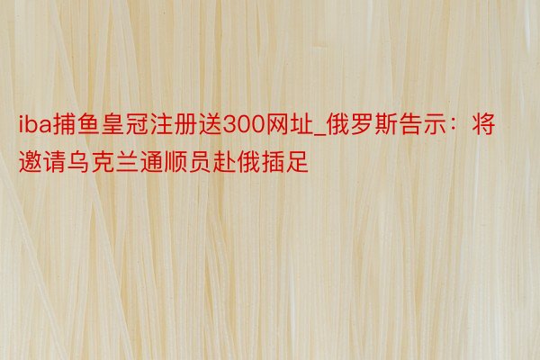 iba捕鱼皇冠注册送300网址_俄罗斯告示：将邀请乌克兰通顺员赴俄插足