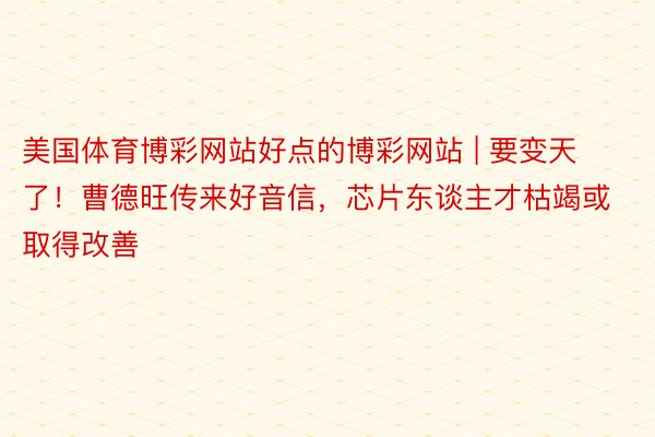 美国体育博彩网站好点的博彩网站 | 要变天了！曹德旺传来好音信，芯片东谈主才枯竭或取得改善