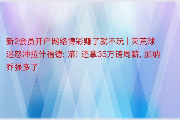 新2会员开户网络博彩赚了就不玩 | 灾荒球迷怒冲拉什福德: 滚! 还拿35万镑周薪, 加纳乔强多了