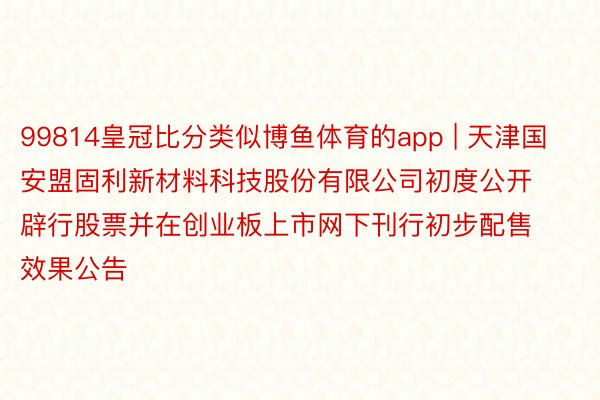 99814皇冠比分类似博鱼体育的app | 天津国安盟固利新材料科技股份有限公司初度公开辟行股票并在创业板上市网下刊行初步配售效果公告