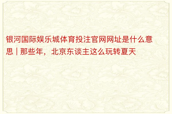 银河国际娱乐城体育投注官网网址是什么意思 | 那些年，北京东谈主这么玩转夏天
