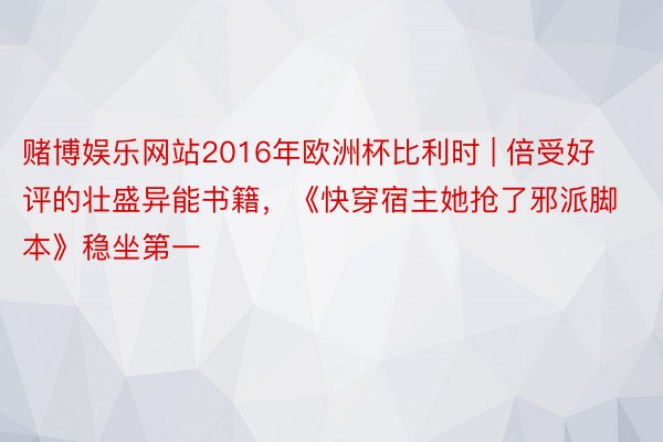 赌博娱乐网站2016年欧洲杯比利时 | 倍受好评的壮盛异能书籍，《快穿宿主她抢了邪派脚本》稳坐第一