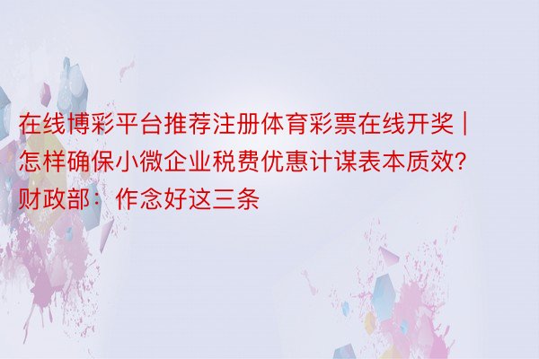 在线博彩平台推荐注册体育彩票在线开奖 | 怎样确保小微企业税费优惠计谋表本质效？财政部：作念好这三条