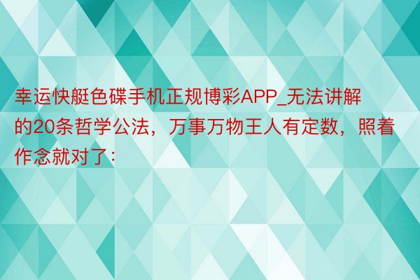 幸运快艇色碟手机正规博彩APP_无法讲解的20条哲学公法,万事万物王人有定数,照着作念就对了: