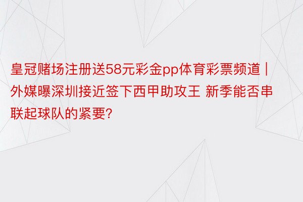 皇冠赌场注册送58元彩金pp体育彩票频道 | 外媒曝深圳接近签下西甲助攻王 新季能否串联起球队的紧要？