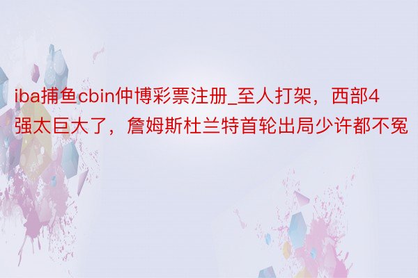 iba捕鱼cbin仲博彩票注册_至人打架，西部4强太巨大了，詹姆斯杜兰特首轮出局少许都不冤