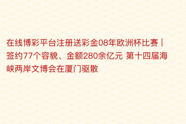 在线博彩平台注册送彩金08年欧洲杯比赛 | 签约77个容貌、金额280余亿元 第十四届海峡两岸文博会在厦门驱散
