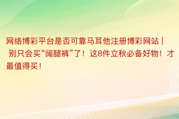 网络博彩平台是否可靠马耳他注册博彩网站 | 别只会买“阔腿裤”了！这8件立秋必备好物！才最值得买！
