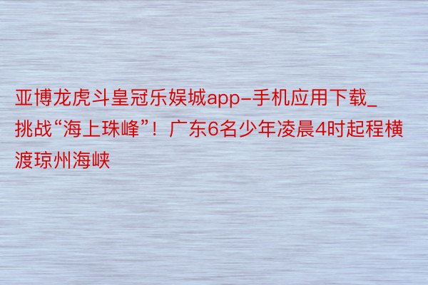 亚博龙虎斗皇冠乐娱城app-手机应用下载_挑战“海上珠峰”！广东6名少年凌晨4时起程横渡琼州海峡