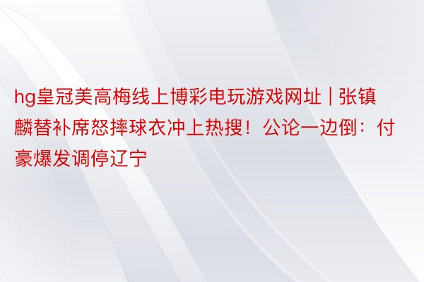 hg皇冠美高梅线上博彩电玩游戏网址 | 张镇麟替补席怒摔球衣冲上热搜！公论一边倒：付豪爆发调停辽宁
