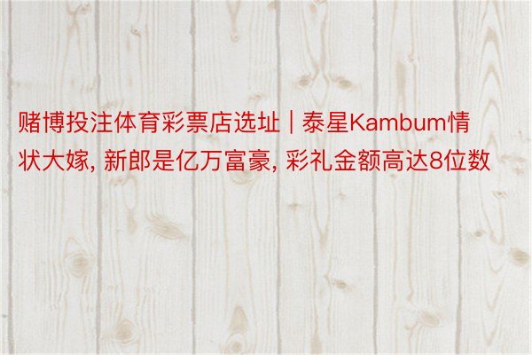 赌博投注体育彩票店选址 | 泰星Kambum情状大嫁, 新郎是亿万富豪, 彩礼金额高达8位数
