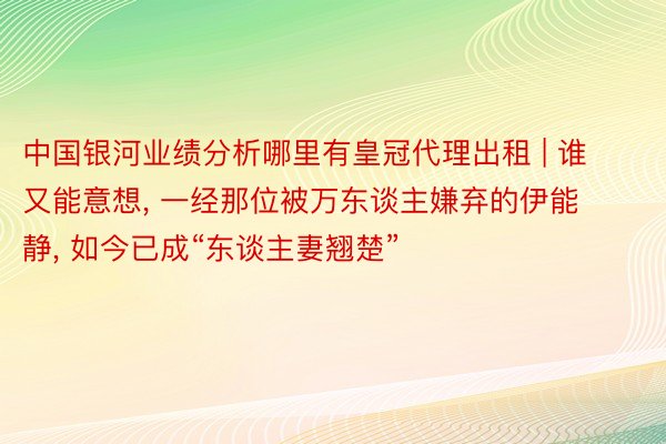 中国银河业绩分析哪里有皇冠代理出租 | 谁又能意想, 一经那位被万东谈主嫌弃的伊能静, 如今已成“东谈主妻翘楚”