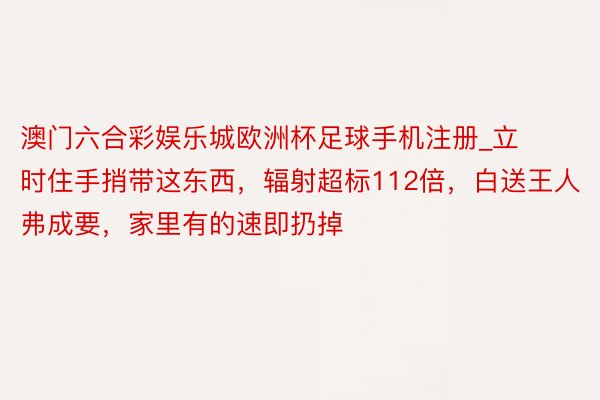 澳门六合彩娱乐城欧洲杯足球手机注册_立时住手捎带这东西，辐射超标112倍，白送王人弗成要，家里有的速即扔掉