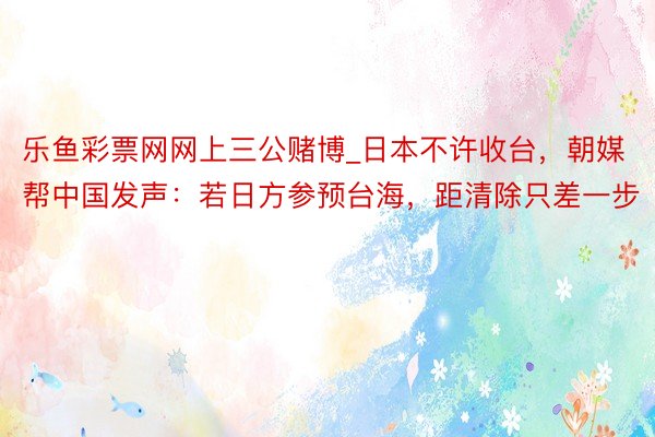 乐鱼彩票网网上三公赌博_日本不许收台，朝媒帮中国发声：若日方参预台海，距清除只差一步