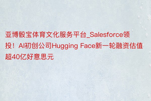 亚博骰宝体育文化服务平台_Salesforce领投！AI初创公司Hugging Face新一轮融资估值超40亿好意思元