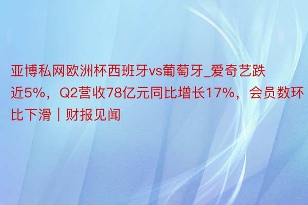 亚博私网欧洲杯西班牙vs葡萄牙_爱奇艺跌近5%，Q2营收78亿元同比增长17%，会员数环比下滑｜财报见闻