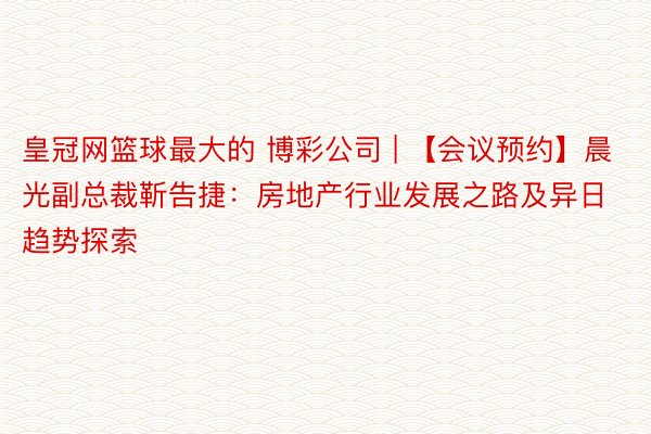 皇冠网篮球最大的 博彩公司 | 【会议预约】晨光副总裁靳告捷：房地产行业发展之路及异日趋势探索