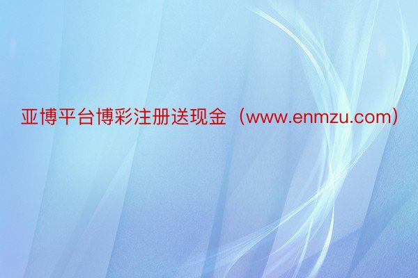 亚博平台博彩注册送现金（www.enmzu.com）