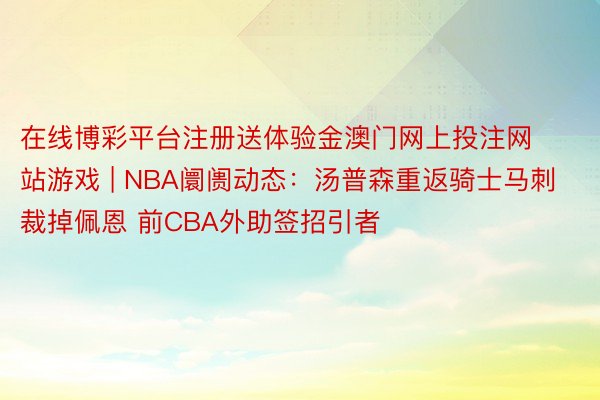 在线博彩平台注册送体验金澳门网上投注网站游戏 | NBA阛阓动态：汤普森重返骑士马刺裁掉佩恩 前CBA外助签招引者