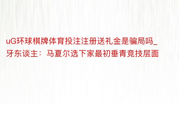 uG环球棋牌体育投注注册送礼金是骗局吗_牙东谈主：马夏尔选下家最初垂青竞技层面
