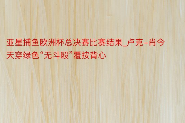 亚星捕鱼欧洲杯总决赛比赛结果_卢克-肖今天穿绿色“无斗殴”覆按背心