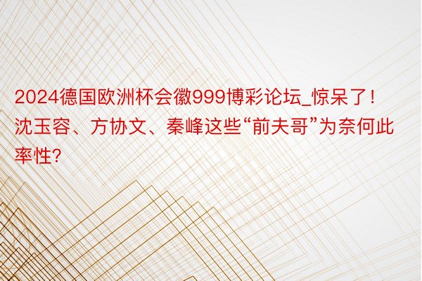 2024德国欧洲杯会徽999博彩论坛_惊呆了！沈玉容、方协文、秦峰这些“前夫哥”为奈何此率性？