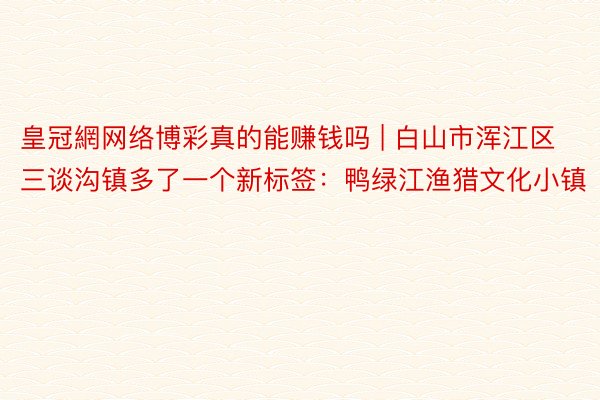 皇冠網网络博彩真的能赚钱吗 | 白山市浑江区三谈沟镇多了一个新标签：鸭绿江渔猎文化小镇