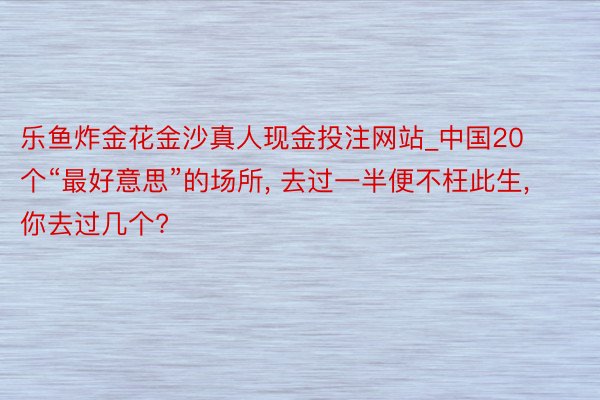 乐鱼炸金花金沙真人现金投注网站_中国20个“最好意思”的场所, 去过一半便不枉此生, 你去过几个?